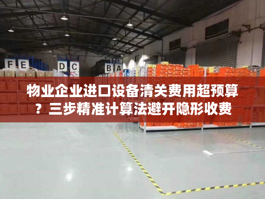 物业企业进口设备清关费用超预算?三步精准计算法避开隐形收费 物业企业进口设备清关费用超预算?三步精准计算法避开隐形收费
