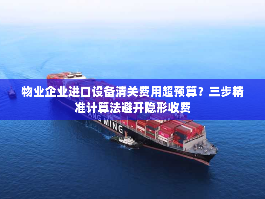 物业企业进口设备清关费用超预算?三步精准计算法避开隐形收费 物业企业进口设备清关费用超预算?三步精准计算法避开隐形收费
