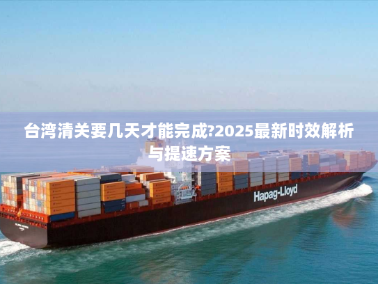 台湾清关要几天才能完成?2025最新时效解析与提速方案 台湾清关要几天才能完成?2025最新时效解析与提速方案
