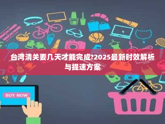 台湾清关要几天才能完成?2025最新时效解析与提速方案 台湾清关要几天才能完成?2025最新时效解析与提速方案