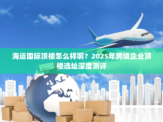 海运国际顶楼怎么样啊？2025年跨境企业顶楼选址深度测评