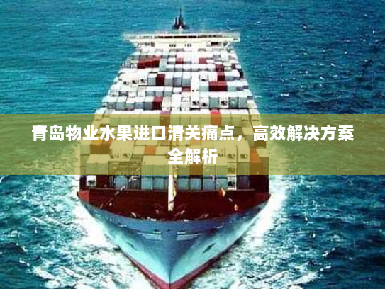 青岛物业水果进口清关痛点,高效解决方案全解析 青岛物业水果进口清关痛点,高效解决方案全解析