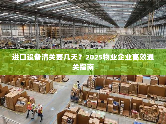 进口设备清关要几天?2025物业企业高效通关指南 进口设备清关要几天?2025物业企业高效通关指南