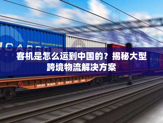 客机是怎么运到中国的？揭秘大型跨境物流解决方案