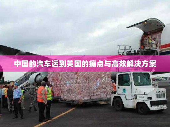 中国的汽车运到英国的痛点与高效解决方案 中国的汽车运到英国的痛点与高效解决方案