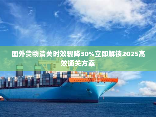国外货物清关时效骤降30%立即解锁2025高效通关方案