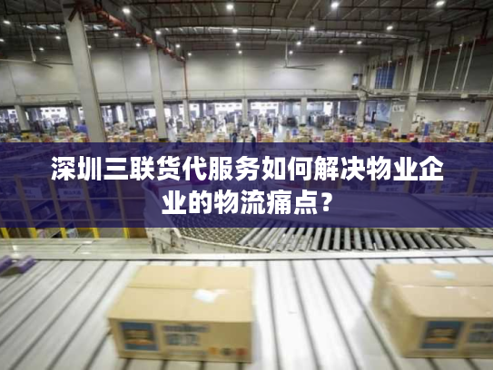 深圳三联货代服务如何解决物业企业的物流痛点？
