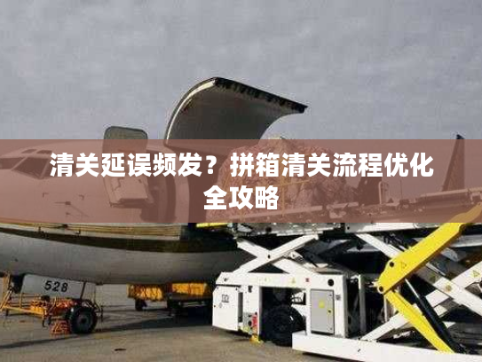 清关延误频发？拼箱清关流程优化全攻略