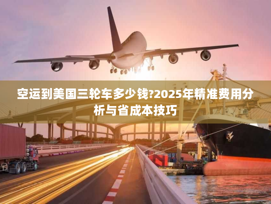 空运到美国三轮车多少钱?2025年精准费用分析与省成本技巧 空运到美国三轮车多少钱?2025年精准费用分析与省成本技巧