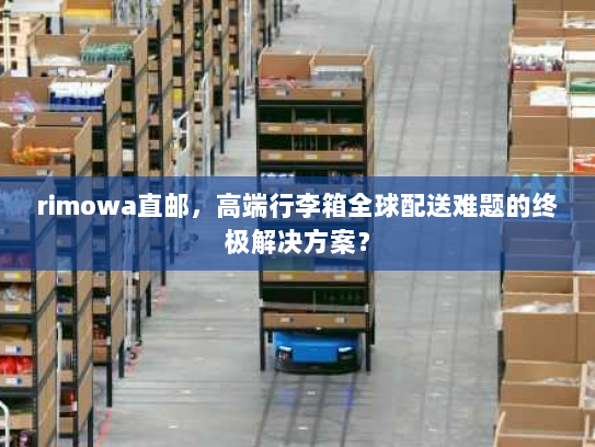 rimowa直邮，高端行李箱全球配送难题的终极解决方案？