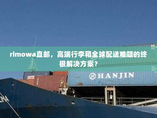 rimowa直邮，高端行李箱全球配送难题的终极解决方案？
