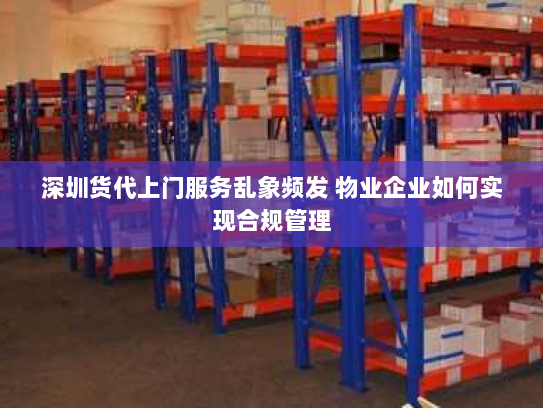 深圳货代上门服务乱象频发 物业企业如何实现合规管理 深圳货代上门服务乱象频发 物业企业如何实现合规管理