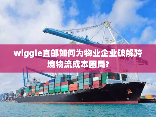 wiggle直邮如何为物业企业破解跨境物流成本困局?