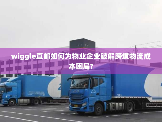 wiggle直邮如何为物业企业破解跨境物流成本困局? wiggle直邮如何为物业企业破解跨境物流成本困局?