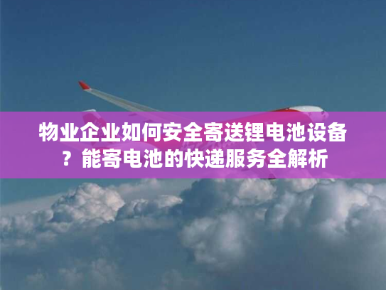 物业企业如何安全寄送锂电池设备?能寄电池的快递服务全解析 物业企业如何安全寄送锂电池设备?能寄电池的快递服务全解析
