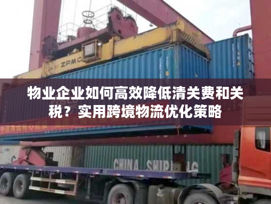 物业企业如何高效降低清关费和关税？实用跨境物流优化策略
