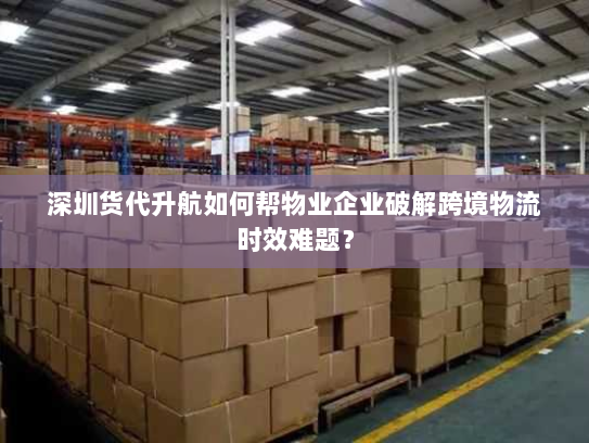深圳货代升航如何帮物业企业破解跨境物流时效难题? 深圳货代升航如何帮物业企业破解跨境物流时效难题?