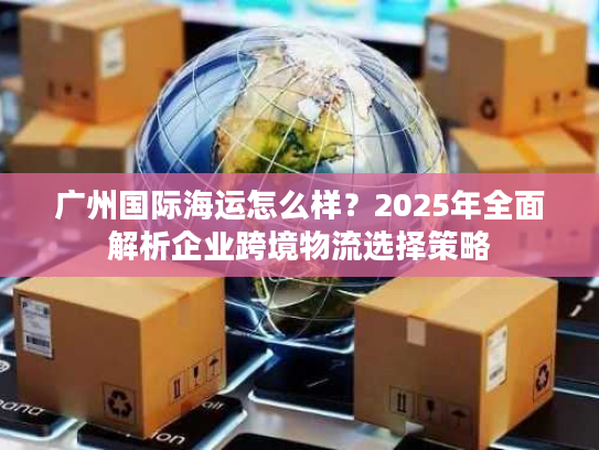 广州国际海运怎么样？2025年全面解析企业跨境物流选择策略