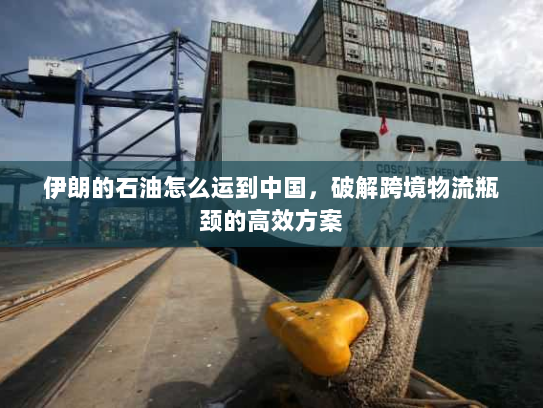 伊朗的石油怎么运到中国，破解跨境物流瓶颈的高效方案