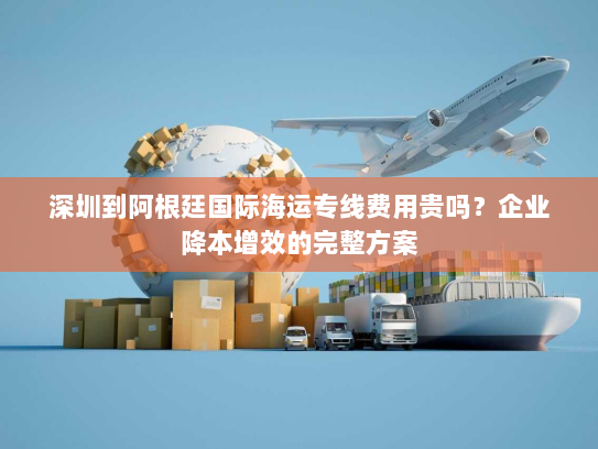 深圳到阿根廷国际海运专线费用贵吗?企业降本增效的完整方案 深圳到阿根廷国际海运专线费用贵吗?企业降本增效的完整方案