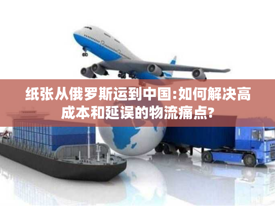 纸张从俄罗斯运到中国:如何解决高成本和延误的物流痛点? 纸张从俄罗斯运到中国:如何解决高成本和延误的物流痛点?