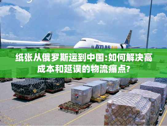 纸张从俄罗斯运到中国:如何解决高成本和延误的物流痛点? 纸张从俄罗斯运到中国:如何解决高成本和延误的物流痛点?