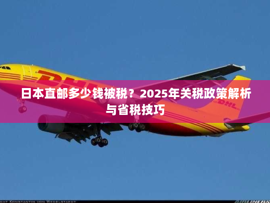 日本直邮多少钱被税?2025年关税政策解析与省税技巧 日本直邮多少钱被税?2025年关税政策解析与省税技巧
