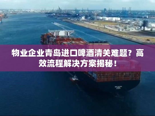 物业企业青岛进口啤酒清关难题？高效流程解决方案揭秘！