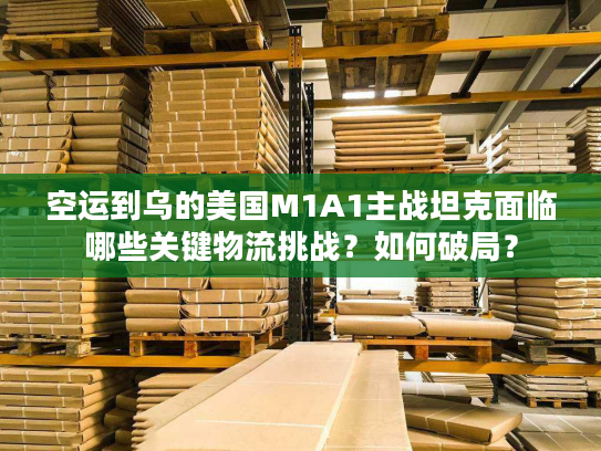 空运到乌的美国M1A1主战坦克面临哪些关键物流挑战？如何破局？