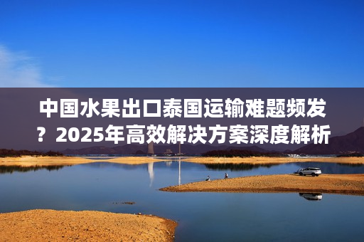 中国水果出口泰国运输难题频发？2025年高效解决方案深度解析