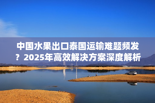 中国水果出口泰国运输难题频发？2025年高效解决方案深度解析