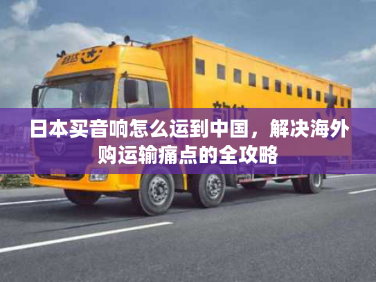 日本买音响怎么运到中国，解决海外购运输痛点的全攻略