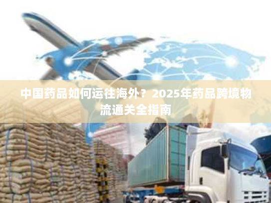 中国药品如何运往海外?2025年药品跨境物流通关全指南 中国药品如何运往海外?2025年药品跨境物流通关全指南