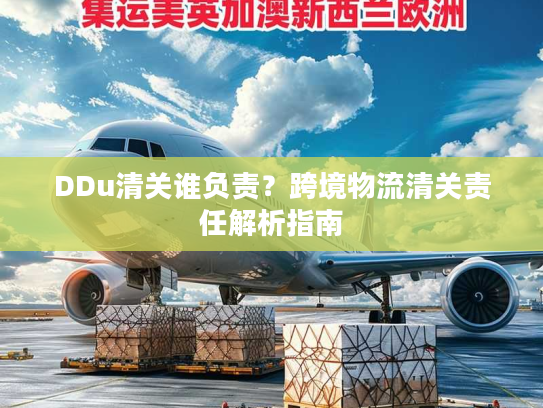 DDu清关谁负责?跨境物流清关责任解析指南 DDu清关谁负责?跨境物流清关责任解析指南