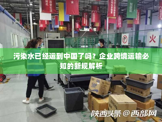污染水已经运到中国了吗?企业跨境运输必知的新规解析 污染水已经运到中国了吗?企业跨境运输必知的新规解析