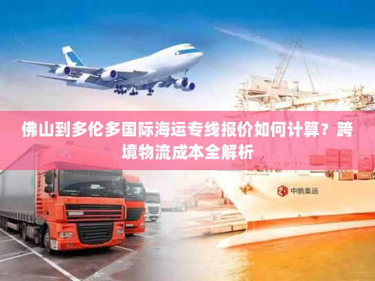 佛山到多伦多国际海运专线报价如何计算？跨境物流成本全解析