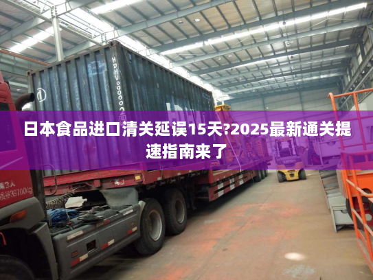 日本食品进口清关延误15天?2025最新通关提速指南来了