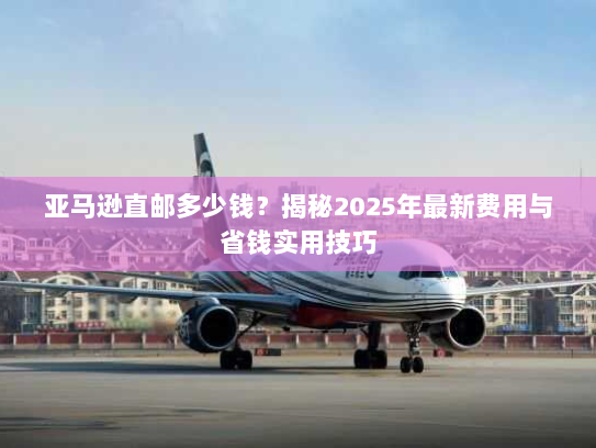亚马逊直邮多少钱?揭秘2025年最新费用与省钱实用技巧 亚马逊直邮多少钱?揭秘2025年最新费用与省钱实用技巧