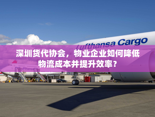 深圳货代协会，物业企业如何降低物流成本并提升效率？