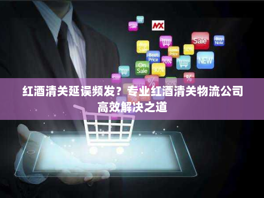 红酒清关延误频发？专业红酒清关物流公司高效解决之道