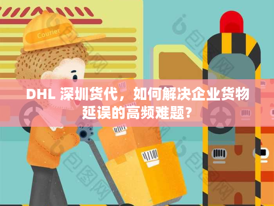 DHL 深圳货代，如何解决企业货物延误的高频难题？