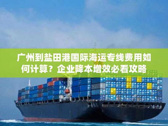 广州到盐田港国际海运专线费用如何计算?企业降本增效必看攻略 广州到盐田港国际海运专线费用如何计算?企业降本增效必看攻略
