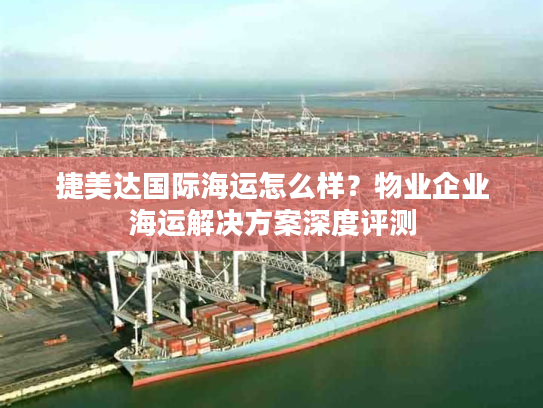 捷美达国际海运怎么样？物业企业海运解决方案深度评测