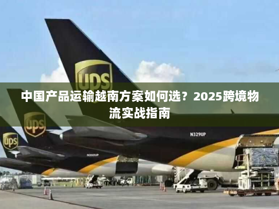中国产品运输越南方案如何选？2025跨境物流实战指南