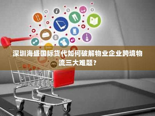 深圳海盛国际货代如何破解物业企业跨境物流三大难题? 深圳海盛国际货代如何破解物业企业跨境物流三大难题?