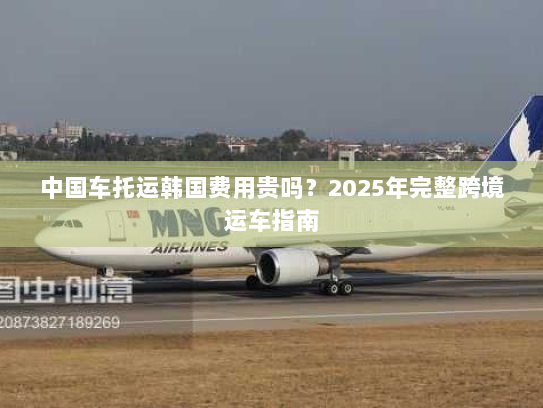 中国车托运韩国费用贵吗?2025年完整跨境运车指南 中国车托运韩国费用贵吗?2025年完整跨境运车指南