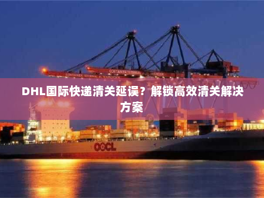 DHL国际快递清关延误?解锁高效清关解决方案 DHL国际快递清关延误?解锁高效清关解决方案