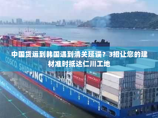 中国货运到韩国遇到清关延误?3招让您的建材准时抵达仁川工地 中国货运到韩国遇到清关延误?3招让您的建材准时抵达仁川工地