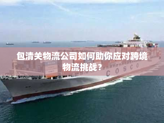 包清关物流公司如何助你应对跨境物流挑战？