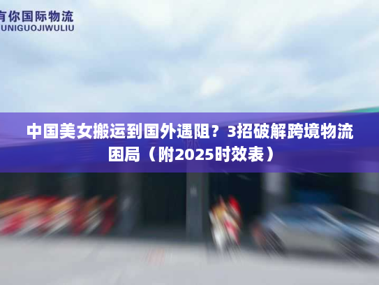 中国美女搬运到国外遇阻?3招破解跨境物流困局(附2025时效表) 中国美女搬运到国外遇阻?3招破解跨境物流困局(附2025时效表)